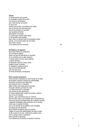 Visión
A veces pienso que pierdo,
la verdadera visión de la vida,
con el poco de fantasía,
que trato de dar al mundo,
en que vivo,
pienso que existe una sinfonía de notas,
que anuncian una permanencia,
que se convierten en canción
que quisiera entornar
para llamar al mundo,
un canto que motive cada razón,
en el sentido más sencillo,
pero hace un tiempo todo va quedando atrás,
pienso en la inmensidad de una idea,
que nace y crece
si se quiere que se conozca, IX
El tiempo y el espacio
Encontrar todos los contornos
de una figura segura,
hacer ver que la vida tiene su encanto
en la medida que en ella creemos.
a veces sueño con los ojos abiertos
y siento temblor,
al descubrir que las cosas cierta
pueden hacer inciertas,
se desgarra cualquier alma
que se nutre del sencillo
que vea que duro
se hace el tiempo y el espacio. I
Para cuando amanezca.
Para cuando amanezca yo seré fuerte en la idea,
de ampliar nuestros campos de identidades,
encontrar la fuerza que haga latir,
que siempre hay un mañana,
alguna idea que surge para encontrar,
los justo valores que tiene la vida,
con ella reconocer y entender
que somos lo que queremos,
sin estar atados bajo ningún concepto o patrón,
que no es el nuestro,
pensar que marchamos por un camino,
que se hace cierto a la medida que lo entendamos,
creer que somos protagonistas de cualquier suceso,
cargando finalidades para penetrar en la verdad,
creer que no existe el olvido,
ser en el sentido de la palabra más compleja
una gota que se derrama,
para aclarar el espacio que es nuestro,
mitigar un poco las calamidades de este mundo.
anda, busca en lo que realmente puedas cree,
pon tu propio valor y expresión,
para cuando amanezca,
nos habremos conocidos a nosotros mismos. I
4
 