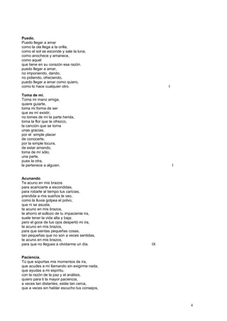 Puedo.
Puedo llegar a amar
como la ola llega a la orilla,
como el sol se esconde y sale la luna,
como anochece y amanece,
como aquel
que tiene en su corazón esa razón.
puedo llegar a amar,
no imponiendo, dando,
no pidiendo, ofreciendo,
puedo llegar a amar como quiero,
como lo hace cualquier otro. I
Toma de mí.
Toma mi mano amiga,
quiere guiarte,
toma mi forma de ser
que es mí existir,
no tomes de mí la parte herida,
toma la flor que te ofrezco,
la canción que se torna
unas gracias,
por el simple placer
de conocerte,
por la simple locura,
de estar amando,
toma de mí sólo,
una parte,
pues la otra,
le pertenece a alguien. I
Acunando.
Te acuno en mis brazos
para acariciarte a escondidas,
para robarle al tiempo tus caricias,
prendida a mis sueños te veo,
como la lluvia golpea el polvo,
que ni se asusta,
te acuno en mis brazos,
te ahorro el sollozo de tu impaciente ira,
suele tener la vida alta y baja;
pero el goce de tus ojos despertó mi ira,
te acuno en mis brazos,
para que sientas pequeñas cosas,
tan pequeñas que no son a veces sentidas,
te acuno en mis brazos,
para que no llegues a olvidarme un día. IX
Paciencia.
Tú que soportas mis momentos de ira,
que acudes a mí llamando sin exigirme nada,
que ayudas a mi espíritu,
con la razón de la paz y el análisis,
quiero para ti la mayor paciencia,
a veces tan distantes, estás tan cerca,
que a veces sin hablar escucho tus consejos,
4
 
