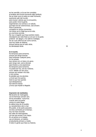 es tan sencillo y a la vez tan complejo,
el análisis del mundo buscando algo perfecto.
Se es triste como lo estoy en este momento,
queriendo salir del mundo,
para buscar valores que no encuentro,
para poder mirar la gente,
esgrimiendo una sonrisa o un saludo,
que lejos de ser ceremonioso, sea sincero.
Para ti paciencia,
consejera en tantos momentos,
me haces ver lo frágil que es la vida,
es una breve sonrisa.
No voy a negarte que haya sentido miedo,
discúlpame por esta frase yo sé que no te gusta,
pretendí ser alegre y me salió la nostalgia,
de ver cuan difícil es ser como somos,
que hoy nadie se detiene,
porque piensa que el valor atrás,
es demasiado tarde. IX
A ti muerte.
Es temprano para tomarme,
porque aún tengo fuerzas
para enfrentar cualquier pena,
yo he soñado
que vienes con un beso a tu goce,
pero tengo sed, carne olorosa,
ojos limpios y una esperanza.
Es temprano para tomarme,
no podrá ser hoy, tal vez mañana,
no te deleite con tan poco,
porque aún existen mis días
y mis noches,
la estrella que me alumbra
y el sol que me quema,
todo lo que has querido
que desaparezca,
aún tiene la fuerza
y la luz que impide tu llegada. I
Impresión de realidades.
Me levanto de madrugada,
con la hermosa canción aún,
de los animalitos nocturnos.
cuando abro la puerta,
contra mi rostro llega,
la cálida brisa de mi pueblo,
su característico olor a mar.
Mi pueblo, el de parte pescador,
de área cambiada por el tiempo,
hoy me hace recordar
las miles de interrogantes,
con las que acosé a mis viejos.
En el camino a mi trabajo,
veo al miliciano, al médico,
al estudiante primario y medio.
A toda mi gente que hace su historia,
4
 