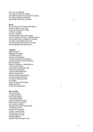 pero veo una realidad
de la que no quiero ser testigo,
el cuidado de esas cosas que son la propia,
las únicas historias verdaderas,
que pueden hablar de mi pueblo. I
No sé
En los brazos de tu desconocida figura,
siento un gesto y una virtud,
nunca sé si es buena o mala,
si hieres, si matas,
si busca, si llamas.
Es triste el llanto; pero como ligera,
como humedece el rostro y también al alma.
cómo quieres que no caiga en tu sombra
si posees un arrebato de ternura?
por eso te busco para darte un nombre
que te distinga entre otras cosas. I
¿Dónde?
¿Dónde estás?,
testigo de mi suerte,
¿a dónde has ido?
a acaso a la montaña,
buscando la altura más elevada,
o acaso a la llanura donde florecen,
flores silvestres
llenas de matices y preciosísimos,
o tal vez quién sabe
a las cosas ocultas de la vida.
¿Dónde me aguardas?,
¿cómo quieres llevarme?,
ceñido o acaso triste,
de esa forma poca cosa eres.
Cuando vengas a llevarme
no turbaré nuestra partida,
iré contigo;
pero ante todo y ante todos,
estaré sonriente,
mucho más agradecido. I
No te olvido.
Cuando pienses
y creas olvidarme,
hazlo según llegue
a tus pensamientos,
cuando creas que me ido,
piensa que he marchado
a un viaje sin regreso.
Cuando pienses que estoy herido,
no intente curarme,
querré morir tranquilo,
o acaso vuelva la paz
de todo lo que se fue?
cuando llegue a firmar
la última palabra,
del diario lleno de todo lo mío,
4
 
