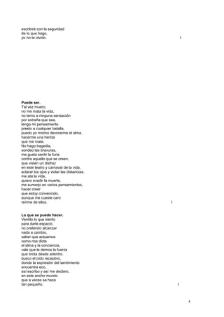 escribiré con la seguridad
de lo que hago,
yo no te olvido. I
Puede ser.
Tal vez muero,
no me mata la vida,
no temo a ninguna sensación
por extraña que sea,
tengo mi pensamiento
presto a cualquier batalla,
puedo yo mismo devorarme el alma,
hacerme una herida
que me mate.
No hago tragedia,
sondeo las bravuras,
me gusta sentir la furia
contra aquello que se creen,
que visten un disfraz
en este teatro y carnaval de la vida,
aclarar los ojos y violar las distancias,
me ata la vida,
quiero evadir la muerte,
me sumerjo en varios pensamientos,
hacer creer
que estoy convencido,
aunque me cueste caro
reírme de ellos. I
Lo que se puede hacer.
Ventilo lo que siento
para darle espacio,
no pretendo alcanzar
nada a cambio,
saber que actuamos
como nos dicta
el alma y la conciencia,
vale que le demos la fuerza
que brota desde adentro.
busco el oído receptivo,
donde la expresión del sentimiento
encuentra eco,
así escribo y así me declaro,
en este ancho mundo
que a veces se hace
tan pequeño. I
4
 