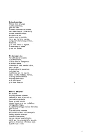 Estando contigo
Quiero darte la fuerza
que llevo conmigo,
pero me falta
la forma diferente que deseas,
me crees ausente y no lo estoy,
porque estando contigo,
encuentro la paz
que un poco he perdido,
no es que me torne egoísta,
aunque en el amor es permitido,
te espero
y se hace infinita tu llegada,
cuando llega la noche
y nos has venido. I
No tiene derecho
Te hablo con el corazón
que él no miente,
que se llena de inseguridad
si estás ausente,
quiero hacer valer nuestra fuerza,
para calcular
lo que realmente queremos,
quiero pensar
que la vida que nos espera,
sea a nuestra medida y manera,
que deje de importarnos
lo que puedan decir,
si al final hablan
y no tiene derecho. I
Matices diferentes
No acabes
lo que puede ser inmenso,
desnuda tu alma tal y como es,
haz que lo que sienta
tenga su justo premio,
separa lo que no te sea verdadero,
no lo puedes negar,
la vida tiene consigo matices diferentes,
pero sucede
que ante breve palabras,
encontramos cierto sabor a engaño.
Quiero detener el tiempo
cuando nos amamos,
de esa manera hacerlo infinito,
sentir que me amas como he querido,
yo tener el valor de enfrentarlo todo,
sucede que a veces
4
 