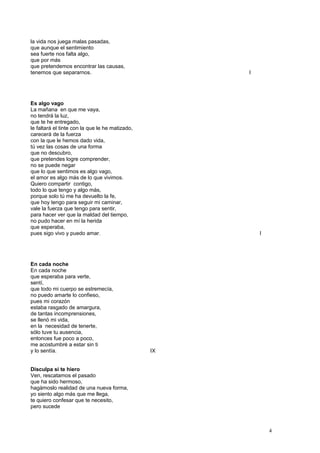 la vida nos juega malas pasadas,
que aunque el sentimiento
sea fuerte nos falta algo,
que por más
que pretendemos encontrar las causas,
tenemos que separarnos. I
Es algo vago
La mañana en que me vaya,
no tendrá la luz,
que te he entregado,
le faltará el tinte con la que le he matizado,
carecerá de la fuerza
con la que le hemos dado vida,
tú vez las cosas de una forma
que no descubro,
que pretendes logre comprender,
no se puede negar
que lo que sentimos es algo vago,
el amor es algo más de lo que vivimos.
Quiero compartir contigo,
todo lo que tengo y algo más,
porque solo tú me ha devuelto la fe,
que hoy tengo para seguir mi caminar,
vale la fuerza que tengo para sentir,
para hacer ver que la maldad del tiempo,
no pudo hacer en mí la herida
que esperaba,
pues sigo vivo y puedo amar. I
En cada noche
En cada noche
que esperaba para verte,
sentí,
que todo mi cuerpo se estremecía,
no puedo amarte lo confieso,
pues mi corazón
estaba rasgado de amargura,
de tantas incomprensiones,
se llenó mi vida,
en la necesidad de tenerte,
sólo tuve tu ausencia,
entonces fue poco a poco,
me acostumbré a estar sin ti
y lo sentía. IX
Disculpa si te hiero
Ven, rescatamos el pasado
que ha sido hermoso,
hagámoslo realidad de una nueva forma,
yo siento algo más que me llega,
te quiero confesar que te necesito,
pero sucede
4
 
