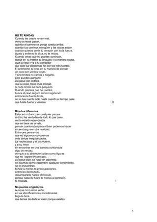NO TE RINDAS
Cuando las cosas vayan mal,
como a veces pasan,
cuando el camino se ponga cuesta arriba,
cuando tus caminos mengüen y las dudas suban
cuando quieras sentir tu corazón con toda fuerza,
álzate y enfrenta la vida, no te rindas.
Cuando creas que no puedes continuar,
busca en tu interior tu lenguaje y tu manera oculta,
alza la vista y ve a tu alrededor
que sólo tus problemas no son los más fuertes.
El optimismo se crea en tu manera de pensar
un poco con ver las cosas.
Tiene límites no vamos a negarlo;
pero puedes alargarlo,
así pasa con el dolor,
que a veces crees más intenso
si no te rindes se hace pequeño.
Cuando pienses que no puedes,
busca el paso seguro en tu imaginación
entonces la fuerza brota,
no te das cuenta sólo hasta cuando el tiempo pase.
que fuiste fuerte y valiente X
Miradas diferentes
Estar en un banco en cualquier parque
ahí tiro las verdades de todo lo que pasa,
ver la versión equivocada
que se tiene de la vida,
pensar cuanta obra para el bien podemos hacer
sin embargo ver otra realidad,
Entonces pensamos
que no logramos conocernos
ante tantas irregularidades.
La noche pasa y el día vuelve,
y a su inicio
sin encontrar en una sombra confundida
algo de verdad,
ver que a tu alrededor bailan como figuras
que no logran encontrase,
así pasa todo, se hace un laberinto.
se acumula como escombro cualquier sentimiento,
no te encuentras,
llenas tu mente de preocupaciones,
entonces destrozado,
desamparado haces el ridículo,
porque nada de fuera te motiva al contrario,
te molesta. I
No puedes engañarme.
Aunque no quieras verte,
en las identificaciones encadenadas
llega la hora
que tienes de darte el valor porque existes
5
 