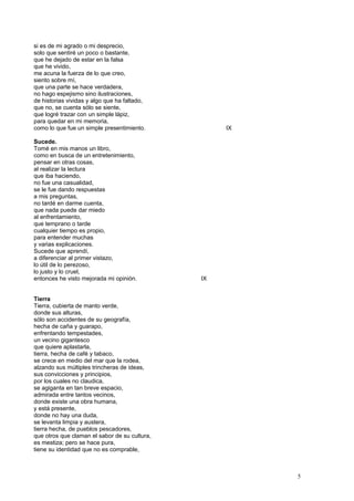 si es de mi agrado o mi desprecio,
solo que sentiré un poco o bastante,
que he dejado de estar en la falsa
que he vivido,
me acuna la fuerza de lo que creo,
siento sobre mí,
que una parte se hace verdadera,
no hago espejismo sino ilustraciones,
de historias vividas y algo que ha faltado,
que no, se cuenta sólo se siente,
que logré trazar con un simple lápiz,
para quedar en mi memoria,
como lo que fue un simple presentimiento. IX
Sucede.
Tomé en mis manos un libro,
como en busca de un entretenimiento,
pensar en otras cosas,
al realizar la lectura
que iba haciendo,
no fue una casualidad,
se le fue dando respuestas
a mis preguntas,
no tardé en darme cuenta,
que nada puede dar miedo
al enfrentamiento,
que temprano o tarde
cualquier tiempo es propio,
para entender muchas
y varias explicaciones.
Sucede que aprendí,
a diferenciar al primer vistazo,
lo útil de lo perezoso,
lo justo y lo cruel,
entonces he visto mejorada mi opinión. IX
Tierra
Tierra, cubierta de manto verde,
donde sus alturas,
sólo son accidentes de su geografía,
hecha de caña y guarapo,
enfrentando tempestades,
un vecino gigantesco
que quiere aplastarla,
tierra, hecha de café y tabaco,
se crece en medio del mar que la rodea,
alzando sus múltiples trincheras de ideas,
sus convicciones y principios,
por los cuales no claudica,
se agiganta en tan breve espacio,
admirada entre tantos vecinos,
donde existe una obra humana,
y está presente,
donde no hay una duda,
se levanta limpia y austera,
tierra hecha, de pueblos pescadores,
que otros que claman el sabor de su cultura,
es mestiza; pero se hace pura,
tiene su identidad que no es comprable,
5
 