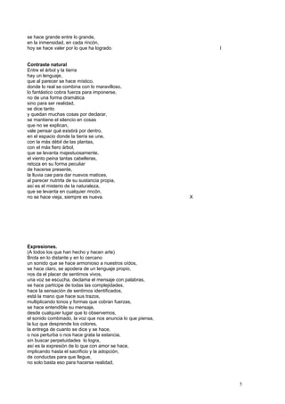 se hace grande entre lo grande,
en la inmensidad, en cada rincón,
hoy se hace valer por lo que ha logrado. I
Contraste natural
Entre el árbol y la tierra
hay un lenguaje,
que al parecer se hace místico,
donde lo real se combina con lo maravilloso,
lo fantástico cobra fuerza para imponerse,
no de una forma dramática
sino para ser realidad,
se dice tanto
y quedan muchas cosas por declarar,
se mantiene el silencio en cosas
que no se explican,
vale pensar qué existirá por dentro,
en el espacio donde la tierra se une,
con la más débil de las plantas,
con el más fiero árbol,
que se levanta majestuosamente,
el viento peina tantas cabelleras,
retoza en su forma peculiar
de hacerse presente,
la lluvia cae para dar nuevos matices,
al parecer nutrirla de su sustancia propia,
así es el misterio de la naturaleza,
que se levanta en cualquier rincón,
no se hace vieja, siempre es nueva. X
Expresiones.
(A todos los que han hecho y hacen arte)
Brota en lo distante y en lo cercano
un sonido que se hace armonioso a nuestros oídos,
se hace claro, se apodera de un lenguaje propio,
nos da el placer de sentirnos vivos,
una voz se escucha, declama el mensaje con palabras,
se hace partícipe de todas las complejidades,
hace la sensación de sentirnos identificados,
está la mano que hace sus trazos,
multiplicando tonos y formas que cobran fuerzas,
se hace entendible su mensaje,
desde cualquier lugar que lo observemos,
el sonido combinado, la voz que nos anuncia lo que piensa,
la luz que desprende los colores,
la entrega de cuanto se dice y se hace,
o nos perturba o nos hace grata la estancia,
sin buscar perpetuidades lo logra,
así es la expresión de lo que con amor se hace,
implicando hasta el sacrificio y la adopción,
de conductas para que llegue,
no solo basta eso para hacerse realidad,
5
 