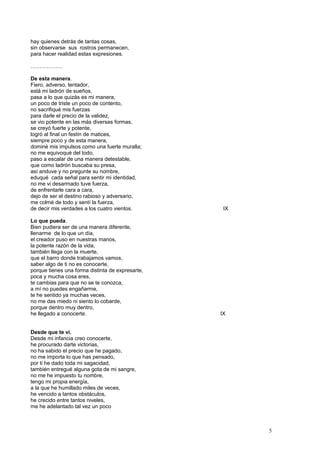 hay quienes detrás de tantas cosas,
sin observarse sus rostros permanecen,
para hacer realidad estas expresiones.
………………
De esta manera.
Fiero, adverso, tentador,
está mi ladrón de sueños,
pasa a lo que quizás es mi manera,
un poco de triste un poco de contento,
no sacrifiqué mis fuerzas
para darle el precio de la validez,
se vio potente en las más diversas formas,
se creyó fuerte y potente,
logró al final un festín de matices,
siempre poco y de esta manera,
dominé mis impulsos como una fuerte muralla;
no me equivoqué del todo,
paso a escalar de una manera detestable,
que como ladrón buscaba su presa,
así anduve y no pregunte su nombre,
eduqué cada señal para sentir mi identidad,
no me vi desarmado tuve fuerza,
de enfrentarle cara a cara,
dejo de ser el destino rabioso y adversario,
me colmé de todo y sentí la fuerza,
de decir mis verdades a los cuatro vientos. IX
Lo que pueda.
Bien pudiera ser de una manera diferente,
llenarme de lo que un día,
el creador puso en nuestras manos,
la potente razón de la vida,
también llega con la muerte,
que el barro donde trabajamos vamos,
saber algo de ti no es conocerte,
porque tienes una forma distinta de expresarte,
poca y mucha cosa eres,
te cambias para que no se te conozca,
a mí no puedes engañarme,
te he sentido ya muchas veces,
no me das miedo ni siento lo cobarde,
porque dentro muy dentro,
he llegado a conocerte. IX
Desde que te vi.
Desde mi infancia creo conocerte,
he procurado darte victorias,
no ha sabido el precio que he pagado,
no me importa lo que has pensado,
por ti he dado toda mi sagacidad,
también entregué alguna gota de mi sangre,
no me he impuesto tu nombre,
tengo mi propia energía,
a la que he humillado miles de veces,
he vencido a tantos obstáculos,
he crecido entre tantos niveles,
me he adelantado tal vez un poco
5
 