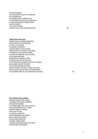 al mismo tiempo,
he encontrado lo que a tu entender,
es mi presencia,
he soñado como cualquier otro
y he tomado la forma que nada tiene,
¿cuál es el próximo mandamiento
que me tienes?
no es que le tome,
aunque no sé como perdí de pronto. IX
Seducción equívoca.
Llegas como un estado lastimoso,
para perturbar la tranquilidad
y cortar una sonrisa,
te sientes vencedora
cuando logras lo que quieres,
hasta hace que acuda a una pupila,
una lágrima que perece infinita,
a veces te tornas tan real y severa,
como para perfumar
el aliento en cualquier rostro,
te haces valer por lo que eres,
no te detienes te quieres convertir en hiedra,
pero pasas cuando se lucha
con la fuerza desde adentro,
para encender una luz y cultivar una rosa,
para cuando vibra el amor y el sentimiento,
te conviertes sólo en una seducción equívoca. IX
Por haberte descuidado.
Detente aunque eres fuerza
que llega como para quedarse,
te haces vencedora
si no llega algún que otro consumo,
te haces el precio que no eres,
trata de hallar un vestido
que no es el tuyo,
no vayas a consumir
toda la tentadora sensación,
para creerte que hieres,
pues aunque lastimes,
quemes, hagas daño,
el pobre que desconoce como eres,
pensará que has llegado
5
 