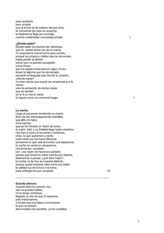 para quedarte,
pero sucede
que al entrar en la materia del que ama,
te conviertes tan solo en suspiros,
la fatalidad te llega por encargo,
cuando contemplas una pareja amada. I
¿Dónde estás?
Dónde están tus pechos tan adorados,
que en tantas horas me dio la fuerza,
no esquivas la nueva forma para amarte,
porque tus propios y bellos ojos te denuncian,
hasta perder el aliento
siento que no puedes escaparte,
como el ave
que ha estado encerrada en algún rincón,
limpio la lágrima que ha derramado,
recuerdo el lenguaje que me dio tu corazón,
¿dónde estás?
no eres ceniza que puede ser arrastrada por el
viento,
eres la sensación de tantas cosas
que se sienten,
yo te di un día lo cierto,
tú sigues como un universal fuego. I
La noche.
Llega el oscurecer tendiendo su manto,
lleno de las relampagueantes estrellas,
que allá a lo lejos,
hace pensar
que se ha iniciado un festín de luces,
lo cubre todo y su frialdad llega hasta nosotros,
nos trae a veces el recuerdo y soñamos,
otras, lo que queremos y tarde,
cada visión se nos hace diferente,
pensamos lo que vale encontrar una esperanza,
la noche no vacila en abrazarnos,
nos toma por completo,
con una razón de hacernos soñador,
pensar que tenemos cierto camino por delante,
detenernos a pensar ¿qué será mejor?,
la noche, la de hoy se muestra distinta,
porque quiere hacerse valer como era antes,
la calidad luz de la luna nos toma,
para entregarnos por completo. IX
…………………………………………………………………………………………
Guarda silencio.
Guarda silencio corazón mío,
aún no puedes hablar,
no te tengo confianza,
llegaste un día sin que lo esperara,
para traicionarme,
e hiciste que mis labios murmuraran,
lo que no debían,
denunciaste mis secretos, yo los ocultaba,
5
 