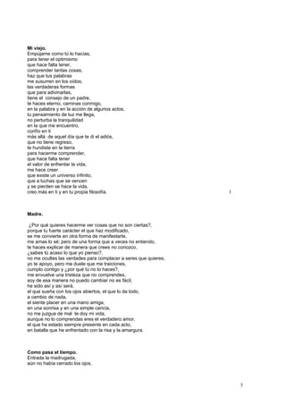 Mi viejo.
Empújame como tú lo hacías,
para tener el optimismo
que hace falta tener,
comprender tantas cosas,
haz que tus palabras
me susurren en los oídos,
las verdaderas formas
que para adivinarlas,
tiene el consejo de un padre,
te haces eterno, caminas conmigo,
en la palabra y en la acción de algunos actos,
tu pensamiento de luz me llega,
no perturba la tranquilidad
en la que me encuentro,
confío en ti
más allá de aquel día que te di el adiós,
que no tiene regreso,
te hundiste en la tierra
para hacerme comprender,
que hace falta tener
el valor de enfrentar la vida,
me hace creer
que existe un universo infinito,
que a luchas que se vencen
y se pierden se hace la vida,
creo más en ti y en tu propia filosofía. I
Madre.
¿Por qué quieres hacerme ver cosas que no son ciertas?,
porque tu fuerte carácter el que haz modificado,
se me convierte en otra forma de manifestarte,
me amas lo sé; pero de una forma que a veces no entiendo,
te haces explicar de manera que crees no conozco,
¿sabes tú acaso lo que yo pienso?,
no me ocultes las verdades para complacer a seres que quieres,
yo te apoyo, pero me duele que me traiciones,
cumplo contigo y ¿por qué tú no lo haces?,
me envuelve una tristeza que no comprendes,
soy de esa manera no puedo cambiar no es fácil,
he sido así y así será,
el que sueña con los ojos abiertos, el que lo da todo,
a cambio de nada,
el siente placer en una mano amiga,
en una sonrisa y en una simple caricia,
no me juzgue de mal te doy mi vida,
aunque no lo comprendas eres el verdadero amor,
el que ha estado siempre presente en cada acto,
en batalla que he enfrentado con la risa y la amargura.
Como pasa el tiempo.
Entrada la madrugada,
aún no había cerrado los ojos,
5
 