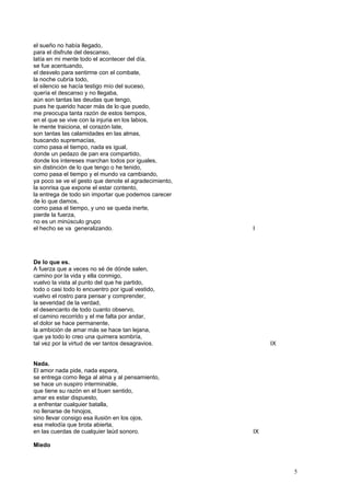 el sueño no había llegado,
para el disfrute del descanso,
latía en mi mente todo el acontecer del día,
se fue acentuando,
el desvelo para sentirme con el combate,
la noche cubría todo,
el silencio se hacía testigo mío del suceso,
quería el descanso y no llegaba,
aún son tantas las deudas que tengo,
pues he querido hacer más de lo que puedo,
me preocupa tanta razón de estos tiempos,
en el que se vive con la injuria en los labios,
le mente traiciona, el corazón late,
son tantas las calamidades en las almas,
buscando supremacías,
como pasa el tiempo, nada es igual,
donde un pedazo de pan era compartido,
donde los intereses marchan todos por iguales,
sin distinción de lo que tengo o he tenido,
como pasa el tiempo y el mundo va cambiando,
ya poco se ve el gesto que denote el agradecimiento,
la sonrisa que expone el estar contento,
la entrega de todo sin importar que podemos carecer
de lo que damos,
como pasa el tiempo, y uno se queda inerte,
pierde la fuerza,
no es un minúsculo grupo
el hecho se va generalizando. I
De lo que es.
A fuerza que a veces no sé de dónde salen,
camino por la vida y ella conmigo,
vuelvo la vista al punto del que he partido,
todo o casi todo lo encuentro por igual vestido,
vuelvo el rostro para pensar y comprender,
la severidad de la verdad,
el desencanto de todo cuanto observo,
el camino recorrido y el me falta por andar,
el dolor se hace permanente,
la ambición de amar más se hace tan lejana,
que ya todo lo creo una quimera sombría,
tal vez por la virtud de ver tantos desagravios. IX
Nada.
El amor nada pide, nada espera,
se entrega como llega al alma y al pensamiento,
se hace un suspiro interminable,
que tiene su razón en el buen sentido,
amar es estar dispuesto,
a enfrentar cualquier batalla,
no llenarse de hinojos,
sino llevar consigo esa ilusión en los ojos,
esa melodía que brota abierta,
en las cuerdas de cualquier laúd sonoro. IX
Miedo
5
 