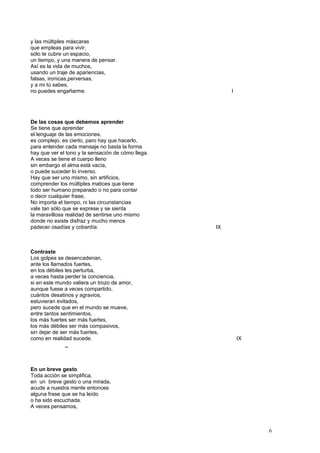 y las múltiples máscaras
que empleas para vivir,
sólo te cubre un espacio,
un tiempo, y una manera de pensar.
Así es la vida de muchos,
usando un traje de apariencias,
falsas, ironicas,perversas,
y a mi tú sabes,
no puedes engañarme. I
De las cosas que debemos aprender
Se tiene que aprender
el lenguaje de las emociones,
es complejo, es cierto, paro hay que hacerlo,
para entender cada mensaje no basta la forma
hay que ver el tono y la sensación de cómo llega.
A veces se tiene el cuerpo lleno
sin embargo el alma está vacía,
o puede suceder lo inverso.
Hay que ser uno mismo, sin artificios,
comprender los múltiples matices que tiene
todo ser humano preparado o no para contar
o decir cualquier frase,
No importa el tiempo, ni las circunstancias
vale tan sólo que se exprese y se sienta
la maravillosa realidad de sentirse uno mismo
donde no existe disfraz y mucho menos
padecer osadías y cobardía. IX
Contraste
Los golpes se desencadenan,
ante los llamados fuertes,
en los débiles les perturba,
a veces hasta perder la conciencia,
si en este mundo valiera un trozo de amor,
aunque fuese a veces compartido,
cuántos desatinos y agravios,
estuvieran evitados,
pero sucede que en el mundo se mueve,
entre tantos sentimientos,
los más fuertes ser más fuertes,
los más débiles ser más compasivos,
sin dejar de ser más fuertes,
como en realidad sucede. IX
_
En un breve gesto
Toda acción se simplifica,
en un breve gesto o una mirada,
acude a nuestra mente entonces
alguna frase que se ha leído
o ha sido escuchada.
A veces pensamos,
6
 
