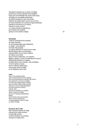 Sensación extraña que a veces nos llega,
perturba en el buen sentido de la palabra,
hace que al contemplar las cosas nada veas,
así llega con sus galas seductoras,
encuentra espacio y nido si le temes,
tratando de cada ilusión muera con el inicio,
se hace excéntrico si tu alma se deja encarcelar,
pierdes la conciencia y tu fuerza,
buscar su rival es duro
y a veces pierdes la esperanza,
pero tienes que quitarlo;
porque no ha nacido contigo. IX
Ansiedad.
Toda la humedad de la mañana,
se hace inmensa,
no encuentras lugar para detenerte,
tu carga, la de siempre
se hace más pesada,
no logras distinguir lo bueno de lo malo.
Busca apoyo que no encuentras,
quieres atarte a una nueva materia,
sin saber si es cierta,
todo se hace misterioso a tu entorno,
llegas a perder un poco la identidad y la fuerza.
atolondrado llamas a tu estado,
pruebas del mundo muchas más verdades,
no son ciertas a veces;
pero en ellas te estacionas,
como para verte envuelto,
en el anfiteatro de la vida. IX
Libre.
Que tu lira se libere poeta,
que tu pincel de forma a tus siluetas,
que tus herramientas de escultor den forma,
que cada obra nunca es completa.
La vida trae consigo tantos matices,
que no puede matar nuestro acento,
aunque su voz se haga tempestad,
hay que imponer la música
arte es crear,
exponer la realidad con matices
hacer continuo el intento,
de que el mensaje intendionado,
llegue,
de la manera más convincente,
lleve con él la enseñanza
y haga despertar al que lo hace,
y a quien le llega. IX
El precio de la vida
Nos hacemos dueño de nada,
porque de la nada vinimos
y hacia ella vamos,
mostrar siempre una sonrisa,
aunque te cueste caro,
6
 