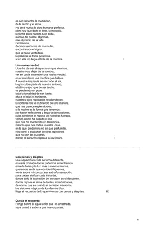 es ser fiel entre la mediación,
de la razón y el alma.
No será nunca la obra humana perfecta,
pero hay que darle el tinte, la melodía,
la forma para hacerla lucir bella,
aunque te cueste lágrimas,
ese el precio de la vida.
Confiamos,
decimos en forma de murmullo,
encontramos el signo
que la hace verdadera,
la palabra se torna poderosa,
si en ella no llega el tinte de la mentira. I
Una nueva verdad
Libre ha de ser el espacio en que vivamos,
nuestra voz alejar de la sombra,
ver en cada amanecer una nueva verdad,
en el atardecer una mentira que fallece.
A nuestra izquierda se esconde el sol,
lo gris cubre parte de nuestro entorno,
el último rayo que de ser tardío,
va perdiendo un poco
toda la tonalidad de ser fuerte,
allá a lo lejos el horizonte,
nuestros ojos reposados resplandecen,
la sombra nos va cubriendo de una manera,
que nos parece esplendorosa,
si la noche es la forma que tenemos,
par hacer reflexiones y llegar a conclusiones,
pues sentimos el reposo de nuestras fuerzas,
vemos como ha pasado el día
que nos ha mantenido en tensiones,
mirar lo que nos rodea, nuestra casa,
en la que predomina no sé que perfumillo,
nos pone a escuchar de otras opiniones
que no son las nuestras,
donde el corazón espira a su aventura. I
……………………………………………………………………………………………………………………….
Con penas y alegrías
Que sepamos la vida se torna diferente,
en cada costado donde podemos encontrarnos,
entre la brisa y la luz más o menos intensa,
queremos sentir que nos identifiquemos,
vierte sobre mi cuerpo, esa extraña sensación,
para poder vivificar cada instante,
donde sólo la aspiración del corazón es el descanso,
donde repose el alma de tantas incredulidades,
de noche que es cuando el corazón interioriza,
las visiones mágicas de los demás días,
llega el recuerdo de lo que vivimos con penas y alegrías. IX
Queda el recuerdo
Pongo sobre el agua la flor que es arrastrada,
vaya usted a saber a que nuevo paraje,
6
 