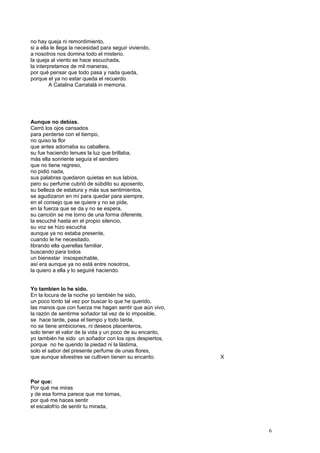 no hay queja ni remordimiento,
si a ella le llega la necesidad para seguir viviendo,
a nosotros nos domina todo el misterio.
la queja al viento se hace escuchada,
la interpretamos de mil maneras,
por qué pensar que todo pasa y nada queda,
porque el ya no estar queda el recuerdo.
A Catalina Carratalá in memoria.
Aunque no debias.
Cerró los ojos cansados
para perderse con el tiempo,
no quiso la flor
que antes adornaba su caballera,
su fue haciendo tenues la luz que brillaba,
más ella sonriente seguía el sendero
que no tiene regreso,
no pidió nada,
sus palabras quedaron quietas en sus labios,
pero su perfume cubrió de súbdito su aposento,
su belleza de estatura y más sus sentimientos,
se agudizaron en mí para quedar para siempre,
en el consejo que se quiere y no se pide,
en la fuerza que se da y no se espera,
su canción se me torno de una forma diferente,
la escuché hasta en el propio silencio,
su voz se hizo escucha
aunque ya no estaba presente,
cuando le he necesitado,
librando ella querellas familiar,
buscando para todos
un bienestar insospechable,
así era aunque ya no está entre nosotros,
la quiero a ella y lo seguiré haciendo.
Yo tambien lo he sido.
En la locura de la noche yo también he sido,
un poco tonto tal vez por buscar lo que he querido,
las manos que con fuerza me hagan sentir que aún vivo,
la razón de sentirme soñador tal vez de lo imposible,
se hace tarde, pasa el tiempo y todo tarde,
no se tiene ambiciones, ni deseos placenteros,
solo tener el valor de la vida y un poco de su encanto,
yo también he sido un soñador con los ojos despiertos,
porque no he querido la piedad ni la lástima,
solo el sabor del presente perfume de unas flores,
que aunque silvestres se cultiven tienen su encanto. X
Por que:
Por qué me miras
y de esa forma parece que me tomas,
por qué me haces sentir
el escalofrío de sentir tu mirada,
6
 