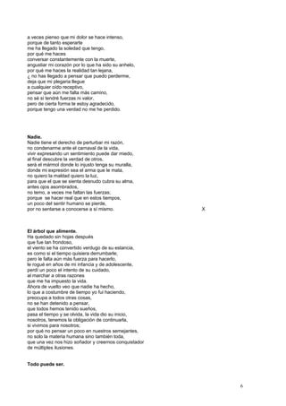 a veces pienso que mi dolor se hace intenso,
porque de tanto esperarte
me ha llegado la soledad que tengo,
por qué me haces
conversar constantemente con la muerte,
angustiar mi corazón por lo que ha sido su anhelo,
por qué me haces la realidad tan lejana,
¿ no has llegado a pensar que puedo perderme,
deja que mi plegaria llegue
a cualquier oído receptivo,
pensar que aún me falta más camino,
no sé si tendré fuerzas ni valor,
pero de cierta forma te estoy agradecido,
porque tengo una verdad no me he perdido.
Nadie.
Nadie tiene el derecho de perturbar mi razón,
no condenarme ante el carnaval de la vida,
vivir expresando un sentimiento puede dar miedo,
al final descubre la verdad de otros,
será el mármol donde lo injusto tenga su muralla,
donde mi expresión sea el arma que le mata,
no quiero la maldad quiero la luz,
para que el que se sienta desnudo cubra su alma,
antes ojos asombrados,
no temo, a veces me faltan las fuerzas;
porque se hacer real que en estos tiempos,
un poco del sentir humano se pierde,
por no sentarse a conocerse a sí mismo. X
El árbol que alimente.
Ha quedado sin hojas después
que fue tan frondoso,
el viento se ha convertido verdugo de su estancia,
es como si el tiempo quisiera derrumbarle;
pero le falta aún más fuerza para hacerlo,
le rogué en años de mi infancia y de adolescente,
perdí un poco el intento de su cuidado,
al marchar a otras razones
que me ha impuesto la vida.
Ahora de vuelto veo que nadie ha hecho,
lo que a costumbre de tiempo yo fui haciendo,
preocupa a todos otras cosas,
no se han detenido a pensar,
que todos hemos tenido sueños,
pasa el tiempo y se olvida, la vida dio su inicio,
nosotros, tenemos la obligación de continuarla,
si vivimos para nosotros;
por qué no pensar un poco en nuestros semejantes,
no solo la materia humana sino también toda,
que una vez nos hizo soñador y creernos conquistador
de múltiples ilusiones.
Todo puede ser.
6
 