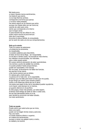 Me basta poco,
a mayor riqueza menos sentimientos,
me basta lo que siento,
no es traje fácil de cambiar,
correspondo a la forma que pienso
y no tomo nada prestado,
me siento seguro en la manera que actúo,
aunque me cueste dolor por ser como es,
carente de valor para unos,
siento que correspondo a lo interno
que no logra verse,
si para hacerlo haz de utilizar lo van,.
quiero hacer sonora la poca ternura
para dar lo que tengo,
encontrar la altura debida, la conquistada,
por la razón de cada uno de sus comportamientos.
Solo yo lo siento.
Todo mi cuerpo se estremece
y la dolencia se acrecienta,
es inexplicable,
no existen palabras para describirlo,
el dolor al inicio tenue llega ser insoportable,
no sé decir a tantas cosas, he buscado lo más diverso,
los métodos convencionales, los naturales,
solo a ratos quedo quieto.
Mi cuerpo siente la sensación de estar quemándose,
mis nervios a punto de estallar los controlo,
no puedo predecir hasta porque tiempo,
puede ser soportable a mis fuerzas.
No me quejo, al levantarme me faltan las fuerzas,
las piernas no las siento
y las manos parece que se doblan,
mi cabeza gira y tanto piensa,
no pienso en lo malo sino en lo soportable,
el tiempo que me falta para hacer el bien que me queda,
el que tengo por dentro para hacerlo público.
Unido a mis dolencias siento las de mi alma,
mis seres que según la ley de la naturaleza pueden ayudarme,
no lo hacen, solo piensan en si mismos,
yo guardo silencio en el sacrificio.
la vida juega y hace mal paradas, ya nada espero,
el tiempo será testigo de darle el valor a cada cosa,
tal vez sea demasiado tarde no lo sé,
pero tendré la convicción de haber obrado,
con todo sentimiento.
Todo se puede.
Puedo sentir que cada lucha que se inicia,
tiene una razón,
puedo ver la imagen de las cosas y para eso,
hay una razón,
no existe estatura inferior o superior,
en materia de sentimientos,
aunque a veces nos golpea rostro a rostro,
la maldad y la mentira.
6
 
