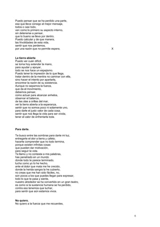 Puedo pensar que se ha perdido una parte,
esa que lleva consigo el mejor mensaje,
todos o casi todo,
ven como lo primero su aspecto interno,
sin detenerse a pensar,
que lo bueno se lleva por dentro.
Puedo calcular y de que manera,
las frivolidades de esta vida,
sentir que nos perdemos,
por una razón que no permite espera, X
La tierra abierta
Puedo ver cuán difícil,
se torna hoy extender la mano,
para ayudar y apoyar,
todo se nos hace un espejismo.
Puedo tener la impresión de lo que llega,
tratar dentro de la mentira no caminar con ella,
sino hacer el intento por apartarla,
encontrar la razón de su existencia.
Aunque no sepamos la fuerza,
que da el movimiento,
debemos pensar,
como actuar para alcanzar anhelos,
observar el balance,
de las olas a orillas del mar,
ver la tierra abierta a la esperanza,
sentir que no somos poco ni solamente uno,
para darle el justo valor de cada cosa,
sentir que nos llega la vida para ser vivida,
tener el valor de enfrentarla toda.
Para darte.
Te busco entre las sombras para darte mi luz,
entregarte el olor a tierra y cafeto,
hacerte comprender que no todo termina,
porque existen infinitas cosas
que pueden dar motivación,
para seguir la vida.
Te llamo y no contesta a mis palabras,
has penetrado en un mundo
donde todo te parece terminado,
lucha como yo lo he hecho,
ante el dolor que mata me he crecido,
donde la herida sangra la he cubierto,
no creas que me han sido fáciles, no,
son pocos a los que puedes llegar para expresar,
todo lo que te pasa y siente,
nuestro alrededor se ha convertido en un gran teatro,
es como si la sustancia humana se ha perdido,
contra eso tenemos que luchar,
para sentir que aún estamos vivos.
No quiero.
No quiero a la fuerza que me recuerdes,
6
 