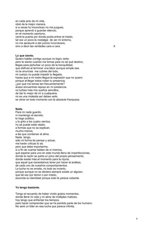 en cada acto de mi vida,
obré de la mejor manera,
si a veces fui inconcluso no me juzgues,
porque aprendí a guardar silencio,
en el momento oportuno,
cerré la puerta por donde podía entrar el miedo,
tal vez un poco la nostalgia de ver mi entorno,
no me apresuré a dar juicios inconclusos,
sino a decir las verdades cara a cara. X
Lo que siento.
Quiero hablar contigo aunque no logro verte;
pero te siento cuando me tomas para no sé qué destino,
llegas para perturbar un poco de la tranquilidad,
que disfruto al terminar una labor aunque simple sea.
no te anuncias me cubres del todo,
mi cuerpo no puede impedir tu llegada,
haces que a mi rostro llegue la expresión que no quiero
porque al llegar todos notan tu presencia,
¿por qué me tomas tan frecuentemente?
acaso encuentras reposo en mi existencia.
no turbes más mis sueños sencillos,
de dar lo mejor de mí a cualquiera,
no es una molestia así debes verlo
es obrar en todo momento con la absoluta franqueza.
Nada.
Para mi nada guardo,
ni mantengo el secreto,
lo hago público,
y lo grito a los cuatro vientos,
no se puede estar atado,
a formas que no se explican,
mucho menos,
a las que condenan el alma.
Nada tengo,
sólo mi forma de pensar y actuar,
me harán criticas lo sé;
pero que debe importarme,
si a fin de cuenta hablan de sí mismos,
qué esperar para uno en este mundo lleno de imperfecciones,
donde la razón se parta un poco del propio pensamiento,
donde existe más el momento para la injuria,
que aquel que necesitamos tener por hacer el análisis,
de cada uno de nuestros comportamientos.
La lucha no es errada, no todo es incierto,
porque aunque no se declara siempre existe un alguien,
que tal vez por temor o por miedo,
esconda su identidad porque todo le parece cobarde.
Yo tengo bastante.
Tengo el recuerdo de haber vivido gratos momentos,
donde llené mi vida y mi alma de múltiples matices,
hoy tengo que enfrentar los tiempos,
para hacer comprender que se ha perdido parte de los humano.
No seré un líder en esa lucha que parece infinita,
6
 