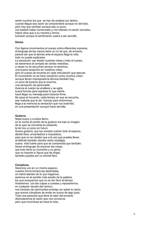 serán muchos los que se han de analizar por dentro,
cuando llegue esa razón se comprenderá aunque no del todo,
pero hay que cambiar aunque sea un poco,
me bastará haber comenzado y mis intentos no serán vencidos,
habrá otros que a su manera y forma,
lucharan porque el sentimiento vuelva a ser sencillo.
Danza.
Con ligeros movimientos el cuerpo cobra diferentes maneras,
el lenguaje de las manos tiene un no sé que, de encanto,
parece ser que al abrirse ante el espacio llega la vida,
todo no puede explicarse.
La sensación cae desde nuestras vistas y todo el cuerpo,
se estremece al compás de ciertas melodías,
a veces no se escuchan porque no tenemos,
una buena recepción en nuestros oídos,
pero el cuerpo se encanta en cada articulación que ejecuta.
El movimiento no se hace mecánico como muchos creen,
aunque llevan impregnada la técnica también hay,
un poco de lozanía que le imprime,
una sensación de perdurable.
Avanza el cuerpo se enaltece y se agita,
busca formas para expresar lo que siente,
hace llegar su mensaje para hacerse firme.
No pasa al recuerdo, cada tiempo en que se escucha,
esa melodía que le dio fuerzas para entornarse,
llega a la memoria la sensación que nos trasmitió,
en una presentación aunque fuera sencilla.
Guitarra.
Nada busco y a todos llamo,
en la noche el sonido de la guitarra me trae su imagen,
de la ayer se convierte en presente,
la de hoy un poco en futuro.
Suena guitarra, que tus sonidos cubran todo el espacio,
ábrete fiera, encantadora e inquisidora,
para que no se olviden que a la vez que puedes llevar,
al disfrute también sientes cierta nostalgia,
suena más fuerte para que se comprenda que también,
tienes el lenguaje de enjuiciar las cosas,
que todo tiene su momento y su genio,
que no importa tu figura que de ángel,
también puedes ser un animal fiero.
Cómplices.
Seremos uno en un mismo espacio,
nuestra forma tomara las destinadas,
no habrá alardes de lo que hagamos,
seremos en el sentido más amplio de la palabra,
los que evoquemos que no es tan fiero el tiempo.
Andaremos con las culpas a cuestas y reposaremos,
en cualquier recodo del camino,
nos tomaran de caminantes errantes sin saber lo cierto,
que somos cómplices de andar en busca de algo justo.
Todo nos parecerá que tiene el valor del encanto
disimularemos la razón que nos convence;
pero que inconclusa se hace la nota,
6
 
