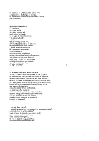 de creernos de una manera y ser de otra,
así pasaremos de tiempo en tiempo,
no habrá quien nos delate por estar tan unidos,
nos llevaremos.
Descripcion sensitiva
Es casi tarde,
oscurece el día,
sin haber existido sol,
aquí, quieto reposado,
en el lugar de mis reflexiones,
y de contemplación,
escribo,
lo que siento y lo que veo,
el recuerdo de lo que ya es pasado,
la pregunta de qué será mañana.
¿Dónde aprender a convivir,
con cosas que no entiendo?
saber que la vida,
está cargada de imprevistos,
pensar cómo actuar llegado el momento,
vale, digamos que pasa el tiempo
cada cosa y hecho se hace testigo
para confundirse en una historia,
que tal vez a simple vista,
no logro entender. X
Es bueno luchar pero saber por que.
Se hace bueno que cada cual trate de dar lo mejor,
de pensar cómo se puede ser útil sin hacer agravios;
pero sucede que esta realidad de hoy no lo permite,
la gente lucha es verdad, pero su interés personal reina.
Hay quienes del todo no son sinceros ni consigo mismo,
buscan el momento para apoderarse de una forma,
que a veces desconozco,
sus palabras se tornan cuchilladas,
se respira un olor agresivo,
es buena la lucha; pero no a toda me refiero,
reclamo a la que dé vida a cada sentimiento,
a la que todos los seres nos atemos
para encontrar un lugar de encontrar,
siempre lo verdadero.
¿Por qué daño hacer?,
¿por qué no sentir la compresión como seres racionales?,
¿por qué decir yo y no nosotros?,
vaya vanidad de aquellos que creen sentir,
que su fuerza es más poderosa,
ver o hacerlo interrogarse,
tal vez no es el todo, pues el final,
estarán completamente desnudos.
6
 
