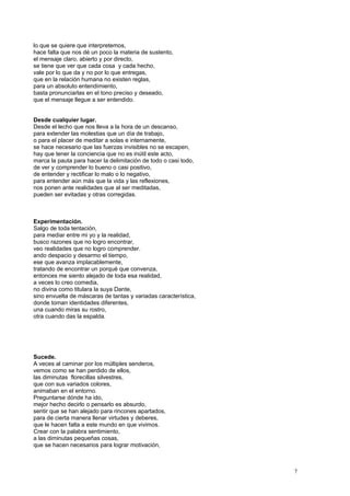 lo que se quiere que interpretemos,
hace falta que nos dé un poco la materia de sustento,
el mensaje claro, abierto y por directo,
se tiene que ver que cada cosa y cada hecho,
vale por lo que da y no por lo que entregas,
que en la relación humana no existen reglas,
para un absoluto entendimiento,
basta pronunciarlas en el tono preciso y deseado,
que el mensaje llegue a ser entendido.
Desde cualquier lugar.
Desde el lecho que nos lleva a la hora de un descanso,
para extender las molestias que un día de trabajo,
o para el placer de meditar a solas e internamente,
se hace necesario que las fuerzas invisibles no se escapen,
hay que tener la conciencia que no es inútil este acto,
marca la pauta para hacer la delimitación de todo o casi todo,
de ver y comprender lo bueno o casi positivo,
de entender y rectificar lo malo o lo negativo,
para entender aún más que la vida y las reflexiones,
nos ponen ante realidades que al ser meditadas,
pueden ser evitadas y otras corregidas.
Experimentación.
Salgo de toda tentación,
para mediar entre mi yo y la realidad,
busco razones que no logro encontrar,
veo realidades que no logro comprender.
ando despacio y desarmo el tiempo,
ese que avanza implacablemente,
tratando de encontrar un porqué que convenza,
entonces me siento alejado de toda esa realidad,
a veces lo creo comedia,
no divina como titulara la suya Dante,
sino envuelta de máscaras de tantas y variadas característica,
donde toman identidades diferentes,
una cuando miras su rostro,
otra cuando das la espalda.
Sucede.
A veces al caminar por los múltiples senderos,
vemos como se han perdido de ellos,
las diminutas florecillas silvestres,
que con sus variados colores,
animaban en el entorno.
Preguntarse dónde ha ido,
mejor hecho decirlo o pensarlo es absurdo,
sentir que se han alejado para rincones apartados,
para de cierta manera llenar virtudes y deberes,
que le hacen falta a este mundo en que vivimos.
Crear con la palabra sentimiento,
a las diminutas pequeñas cosas,
que se hacen necesarios para lograr motivación,
7
 