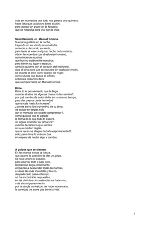 más en momentos que todo nos parece una quimera,
hace falta que la palabra tome acción,
para abogar un poco por la fantasía,
que se necesita para vivir con la vida.
Sencillamente un Manuel Corona.
Suena la guitarra en la noche,
trayendo en su sonido una melodía,
amando y clamando su sentir,
para tener el valor y el justo hecho de la música,
vibran las cuerdas con el esfuerzo humano,
como hicieron muchos
que hoy no están entre nosotros,
pero tienen su lugar y espacio,
canta la guitarra con el corazón del intérprete,
alza el tono para que se escuche en cualquier rincón,
se levanta el arco como cuerpo de mujer,
como silueta que busca el infinito,
entonces podemos decir
que siempre habrá un Manuel Corona.
Dime.
Dime tú el pensamiento que te llega,
cuando el alma de algunas cosas no las sientes?,
por qué cambia de color el día en un mismo tiempo,
para dar paso a cierta humedad
que te cala hasta los huesos?,
¿dónde se ha ido lo primitivo de tu alma,
de actuar sin reglas sólo
con el mensaje de hacerte comprender?,
cómo quieres que te agrade
la forma de la que todo lo espera,
no logras entender su tardanza?,
cuándo declaras lo que sientes
sin que medien reglas,
que a veces se alegan de toda espontaneidad?,
sólo; pero dime tú cuándo das
sin espera de recibir algo a cambio.
A golpes que se sienten.
En las manos existe la fuerza,
que asume la posición de dar un golpe,
se hace ancho el espacio,
para abarcar todo o casi todo,
tembloroso llega el momento,
empiezan a descender todas las formas,
a veces las más increíbles y las no,
despedazado pasa el tiempo
no ha encontrado respuestas,
en las distintas circunstancias se hace vivo,
más vivo el pensamiento,
por la simple curiosidad de haber observado,
la variedad de actos que tiene la vida.
7
 