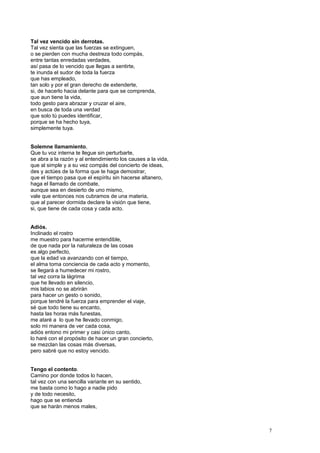 Tal vez vencido sin derrotas.
Tal vez sienta que las fuerzas se extinguen,
o se pierden con mucha destreza todo compás,
entre tantas enredadas verdades,
así pasa de lo vencido que llegas a sentirte,
te inunda el sudor de toda la fuerza
que has empleado,
tan solo y por el gran derecho de extenderte,
si, de hacerlo hacia delante para que se comprenda,
que aun tiene la vida,
todo gesto para abrazar y cruzar el aire,
en busca de toda una verdad
que solo tú puedes identificar,
porque se ha hecho tuya,
simplemente tuya.
Solemne llamamiento,
Que tu voz interna te llegue sin perturbarte,
se abra a la razón y al entendimiento los causes a la vida,
que al simple y a su vez compás del concierto de ideas,
des y actúes de la forma que te haga demostrar,
que el tiempo pasa que el espíritu sin hacerse altanero,
haga el llamado de combate,
aunque sea en desierto de uno mismo,
vale que entonces nos cubramos de una materia,
que al parecer dormida declare la visión que tiene,
si, que tiene de cada cosa y cada acto.
Adiós.
Inclinado el rostro
me muestro para hacerme entendible,
de que nada por la naturaleza de las cosas
es algo perfecto,
que la edad va avanzando con el tiempo,
el alma toma conciencia de cada acto y momento,
se llegará a humedecer mi rostro,
tal vez corra la lágrima
que he llevado en silencio,
mis labios no se abrirán
para hacer un gesto o sonido,
porque tendré la fuerza para emprender el viaje,
sé que todo tiene su encanto,
hasta las horas más funestas,
me ataré a lo que he llevado conmigo,
solo mi manera de ver cada cosa,
adiós entono mi primer y casi único canto,
lo haré con el propósito de hacer un gran concierto,
se mezclan las cosas más diversas,
pero sabré que no estoy vencido.
Tengo el contento.
Camino por donde todos lo hacen,
tal vez con una sencilla variante en su sentido,
me basta como lo hago a nadie pido
y de todo necesito,
hago que se entienda
que se harán menos males,
7
 