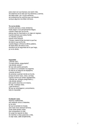 para crear con sus fuerzas una razón más,
así estamos en la vida que hoy tenemos y camina,
así debe estar `por lo que sentimos,
así andaremos los caminos que nos toquen,
aunque algunos nos tilden de locos.
Yo no te olvido.
Cuando piensas y creas olvidarme,
hazlo según a tus pensamientos llegue,
cuando creas que me he ido,
piensa que he marchado a un viaje sin regreso,
cuando pienses que estoy herido,
no intentes curarme,
querré morir tranquil,.
o acaso vuelva la paz de todo lo que fue,
de todo lo que se ha ido,
cuando llegue a firmar la última palabra,
de diario lleno de todo lo mío,
escribirá con la seguridad de lo que hago,
yo no lo olvido,
Imposible.
¿Dónde vas?,
¿a caso podría preguntarte?,
¿de dónde vienes?,
tal vez solo podría pensarlo.
La vida en su contraste nos esgrime,
la vida en su esencia es espejismo,
¿buscar el amor?,
es ponerse a pensar donde se ha ido,
porque el amor nace, crece, se forja,
cuando somos por entero agradecidos.
¿Dónde vas, quisiera preguntarte y...
¿de dónde vienes?,
solo podría decirme a mí mismo,
la vida, nuestras vidas,
¿qué tomaron?,
tal vez se embriagaron y encontraron,
todo lo imposible.
Cualquier cosa.
Seamos indiferentes,
aún estando cerca o distantes,
yo te amé,
tal vez tú también lo hiciste;
pero todo inicio siempre termina,
quise darte tantas cosas,
que compartiera mi vida,
te surgió de repente la idea,
de marchar a otras pasiones y vida,
no dije nada, callé simplemente,
7
 