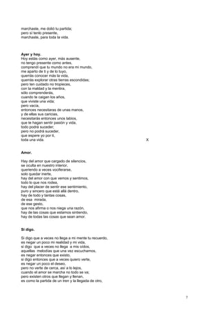 marchaste, me dolió tu partida;
pero sí tenlo presente,
marchaste, para toda la vida.
Ayer y hoy.
Hoy estás como ayer, más ausente,
no tengo presente como antes,
comprendí que tu mundo no era mi mundo,
me aparto de ti y de lo tuyo,
querrás conocer más la vida,
querrás explorar otras tierras escondidas;
pero ten cuidado no tropieces,
con la maldad y la mentira,
sólo comprenderás,
cuando te caigan los años,
que viviste una vida;
pero vacía,
entonces necesitaras de unas manos,
y de ellas sus caricias,
necesitarás entonces unos labios,
que te hagan sentir pasión y vida,
todo podrá suceder;
pero no podrá suceder,
que espere yo por ti,
toda una vida. X
Amor.
Hay del amor que cargado de silencios,
se oculta en nuestro interior,
queriendo a veces vociferarse,
solo quedar inerte,
hay del amor con que vemos y sentimos,
todo lo que nos rodea,
hay del placer de sentir ese sentimiento,
puro y sincero que está allá dentro,
hay de todo y tantas cosas,
de esa mirada,
de ese gesto,
que nos afirma o nos niega una razón,
hay de las cosas que estamos sintiendo,
hay de todas las cosas que sean amor.
Si digo.
Si digo que a veces no llega a mi mente tu recuerdo,
es negar un poco mi realidad y mi vida,
si digo que a veces no llega a mis oídos,
aquellas melodías que una vez escuchamos,
es negar entonces que existo,
si digo entonces que a veces quiero verte,
es negar un poco el deseo,
pero no verte de cerca, así a lo lejos,
cuando el amor se marcha no todo se va;
pero existen otros que llegan y llenan,
es como la partida de un tren y la llegada de otro,
7
 