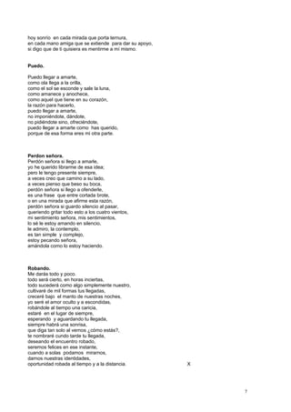 hoy sonrío en cada mirada que porta ternura,
en cada mano amiga que se extiende para dar su apoyo,
si digo que de ti quisiera es mentirme a mí mismo.
Puedo.
Puedo llegar a amarte,
como ola llega a la orilla,
como el sol se esconde y sale la luna,
como amanece y anochece,
como aquel que tiene en su corazón,
la razón para hacerlo,
puedo llegar a amarte,
no imponiéndote, dándote,
no pidiéndote sino, ofreciéndote,
puedo llegar a amarte como has querido,
porque de esa forma eres mi otra parte.
Perdon señora.
Perdón señora si llego a amarle,
yo he querido librarme de esa idea;
pero le tengo presente siempre,
a veces creo que camino a su lado,
a veces pienso que beso su boca,
perdón señora si llego a ofenderle,
es una frase que entre cortada brote,
o en una mirada que afirme esta razón,
perdón señora si guardo silencio al pasar,
queriendo gritar todo esto a los cuatro vientos,
mi sentimiento señora, mis sentimientos,
lo sé le estoy amando en silencio,
le admiro, la contemplo,
es tan simple y complejo,
estoy pecando señora,
amándola como lo estoy haciendo.
Robando.
Me darás todo y poco.
todo será cierto, en horas inciertas,
todo sucederá como algo simplemente nuestro,
cultivaré de mil formas tus llegadas,
creceré bajo el manto de nuestras noches,
yo seré el amor oculto y a escondidas,
robándole al tiempo una caricia,
estaré en el lugar de siempre,
esperando y aguardando tu llegada,
siempre habrá una sonrisa,
que diga tan solo al vernos ¿cómo estás?,
te nombraré cundo tarde tu llegada,
deseando el encuentro robado,
seremos felices en ese instante,
cuando a solas podamos mirarnos,
darnos nuestras identidades,
oportunidad robada al tiempo y a la distancia. X
7
 