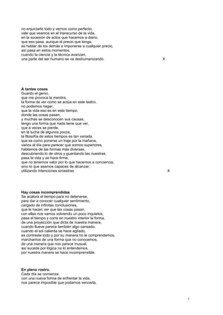 no enjuiciarlo todo y vernos como perfecto,
vale que veamos en el transcurso de la vida,
en la sucesión de actos que hacemos a diario,
que eso pasa, aunque el precio que tenga,
es hablar de los demás e imponerse a cualquier precio,
así pasa en estos momentos,
cuando la ciencia y la técnica avanzan,
una parte del ser humano se va deshumanizando. X
A tantas cosas
Guardo el genio,
que me provoca la mentira,
la forma de ver como se actúa en este teatro,
no podemos negar,
que la vida eso es en este tiempo,
donde las cosas pasan,
y muchas se desconocen sus causas,
tengo una forma que nada tiene que ver,
que a veces se pierde,
en la lucha de algunos pocos,
la filosofía de estos tiempos es tan variada,
que es como ponerse un traje por la mañana,
varios al día para parecer que somos superiores,
hablamos de las formas más diversas,
descubriendo lo de otros y guardando las nuestras,
pasa la vida y se hace firme,
que no tenemos valor por lo que hacemos a conciencia,
sino lo que seamos capaces de alcanzar,
utilizando intenciones siniestras. X
Hay cosas incomprendidas
Se acalora el tiempo para no detenerse,
para dar a conocer cualquier sentimiento,
cargado de infinitas conclusiones,
que le hacen ver que las cosas pasan,
con ellas nos vamos volviendo un poco inquietos,
pasa el tiempo y corre en nuestro interior la forma,
de una proyección que dicta de nuestra manera,
cuando llueve parece también algo cansado,
cuando el sol calienta se hace agitado,
es contraste todo y por su manera no le comprendemos,
marchamos de una forma que no conocemos,
de una manera que nos parece inusual,
así sucede por lógica no lo entendemos,
por nuestra manera se hace incomprensible.
En pleno rostro.
Cada día se comienza
con una nueva forma de enfrentar la vida,
nos parece imposible que podamos vencerla,
7
 