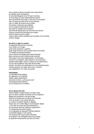 aún cuando se tiene la verdad como argumento,
la soledad como compañera,
la humedad llegando a las formas humanas,
se hace larga y hasta insoportable la espera;
para comprender que todo o casi todo no se aparta,
hay mil voces que escuchan lo que sienten,
hay un millón de manos que se alzan,
hay tantos corazones que palpitan,
por el coraje de enfrentar la muerte,
aquí está un pueblo que la espera,
que tiene la esperanza y la convicción de vencer;
porque a fuerzas de las ideas que surgen,
brota el clamor que la verdad,
azote a pleno rostro aquellos que envueltos en la mentira,
quieren apagar.
He dicho y digo tu nombre
Al despertar pronuncié tu nombre,
tuve miedo no lo niego,
suele estar presente y pasado,
pues tengo el temor que la propia vida me ha dado.
Te imagino de tantas maneras,
cerca cuando me hablas para darme fuerzas,
lejos, porque en este instante quiero tocarte.
Hoy tengo mucho que agradecerte, me animaste,
de forma no cotidiana, todo original y me sorprendió,
apenas poda hablar, todo mi cuerpo se me estremecía,
en mis ojos brotaba la más cara de las tintas.
perdón, si te llevo a la desilusión con mis imperfecciones,
muchas gracias, por saber solo hoy tu nombre,
que engendró en mi miles de sueños.
Identidades
La identidad brotó abierta,
sin cálculos y sin medidas.
Hablé, hablé sueltamente,
desnudé mi alma, ¿cómo pudo ser?,
he guardado tanto silencio,
en un minuto te di mi historia.
Es mi deseo tan sólo
Quiero hablar contigo aunque no logro verte,
pero te siento cuando me tomas con tus palabras,
llegas para quedarte y me das coraje,
disfruto tus frases que me llenan de ilusiones,
no te anuncias y me cubres del todo,
mi cuerpo no puede impedir tu llegada,
haces que a mi rostro llegue una expresión alegre.
¿ Por qué me tomas tan frecuentemente?,
en tan breves días de hablarnos solamente?,
mi existencia encuentra reposo,
en mi garganta se agrupan infinitas palabras.
así también llegas a mis sueños,
me haces sentir lo que quiero ofrecerte,
la confesión de entregarte todo lo que tengo,
la absoluta franqueza de que todo es cierto.
7
 