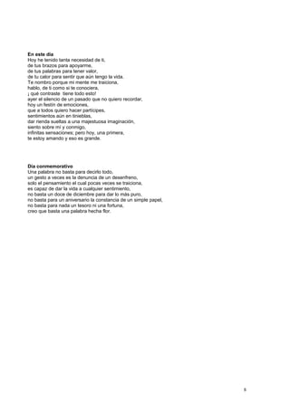 En este día
Hoy he tenido tanta necesidad de ti,
de tus brazos para apoyarme,
de tus palabras para tener valor,
de tu calor para sentir que aún tengo la vida.
Te nombro porque mi mente me traiciona,
hablo, de ti como si te conociera,
¡ qué contraste tiene todo esto!
ayer el silencio de un pasado que no quiero recordar,
hoy un festín de emociones,
que a todos quiero hacer partícipes,
sentimientos aún en tinieblas,
dar rienda sueltas a una majestuosa imaginación,
siento sobre mí y conmigo,
infinitas sensaciones; pero hoy, una primera,
te estoy amando y eso es grande.
Día conmemorativo
Una palabra no basta para decirlo todo,
un gesto a veces es la denuncia de un desenfreno,
solo el pensamiento el cual pocas veces se traiciona,
es capaz de dar la vida a cualquier sentimiento,
no basta un doce de diciembre para dar lo más puro,
no basta para un aniversario la constancia de un simple papel,
no basta para nada un tesoro ni una fortuna,
creo que basta una palabra hecha flor.
8
 