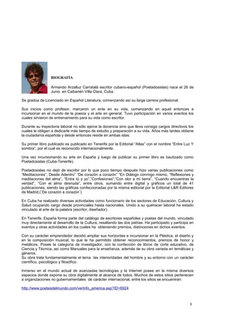 BIOGRAFÍA
Armando Arzalluz Carratalá escritor cubano-español (Poetadosislas) nace el 26 de
Junio en Caibarién Villa Clara, Cuba.
Se gradúa de Licenciado en Español Literatura, comenzando así su larga carrera profesional.
Sus inicios como profesor, marcaron un ente en su vida, comenzando en aquel entonces a
incursionar en el mundo de la poesía y el arte en general. Tuvo participación en varios eventos los
cuales sirvieron de entrenamiento para su vida como escritor.
Durante su trayectoria laboral no sólo ejerce la docencia sino que lleva consigo cargos directivos los
cuales le obligan a dedicarle más tiempo de estudio y preparación a su vida. Años más tardes obtiene
la ciudadanía española y desde entonces reside en ambas islas.
Su primer libro publicado es publicado en Tenerife por la Editorial “Atlas” con el nombre “Entre Luz Y
sombra”, por el cual es reconocido internacionalmente.
Una vez incursionando su arte en España y luego de publicar su primer libro es bautizado como
Poetadosislas (Cuba-Tenerife).
Poetadosislas no dejó de escribir por lo que poco tiempo después hizo varias publicaciones como
“Meditaciones”, Desde Adentro” “De corazón a corazón” “En Diálogo conmigo mismo, “Reflexiones y
meditaciones del alma”, “Entre tú y yo”,”Confesiones”,”Con olor a mi tierra”, “Cuando encuentras la
verdad”, “Con el alma desnuda”, entre otros, sumando entre digital y gráficos un total de 41
publicaciones, siendo las gráficas confeccionadas por la misma editorial por la Editorial L&R Editores
de Madrid.(¨De corazón a corazón¨)
En Cuba ha realizado diversas actividades como funcionario de los sectores de Educación, Cultura y
Salud ocupando cargo desde provinciales hasta nacionales. Unido a su quehacer laboral ha estado
vinculado al arte de la palabra (escritor, diseñador).
En Tenerife, España forma parte del catálogo de escritores españoles y poetas del mundo, vinculado
muy directamente al desarrollo de la Cultura, resaltando las dos patrias. Ha participado y participa en
eventos y otras actividades en los cuales ha obteniendo premios, distinciones en dichos eventos.
Con su carácter emprendedor decidió ampliar sus horizontes e incursionar en la Plástica, el diseño y
en la composición musical, lo que le ha permitido obtener reconocimientos, premios de honor y
metálicos. Posee la categoría de investigador, con la confección de libros de corte educativo, de
Ciencia y Técnica, así como Manuales para la enseñanza, además de su obra variada en temáticas y
géneros.
Su obra trata fundamentalmente el tema las interioridades del hombre y su entorno con un carácter
científico, psicológico y filosófico.
Inmerso en el mundo actual de avanzadas tecnologías y la Internet posee en la misma diversos
espacios donde expone su obra digitalmente al alcance de todos. Muchos de estos sitios pertenecen
a organizaciones no gubernamentales de carácter internacional, entre los sitios se encuentran:
http://www.poetasdelmundo.com/verInfo_america.asp?ID=6924
8
 
