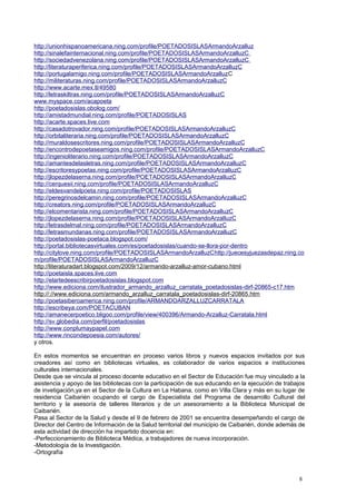 http://unionhispanoamericana.ning.com/profile/POETADOSISLASArmandoArzalluz
http://sinalefainternacional.ning.com/profile/POETADOSISLASArmandoArzalluzC
http://sociedadvenezolana.ning.com/profile/POETADOSISLASArmandoArzalluzC
http://literaturaperiferica.ning.com/profile/POETADOSISLASArmandoArzalluzC
http://portugalamigo.ning.com/profile/POETADOSISLASArmandoArzalluzC
http://militeraturas.ning.com/profile/POETADOSISLASArmandoArzalluzC
http://www.acarte.mex.tl/49580
http://letraskiltras.ning.com/profile/POETADOSISLASArmandoArzalluzC
www.myspace.com/acapoeta
http://poetadosislas.obolog.com/
http://amistadmundial.ning.com/profile/POETADOSISLAS
http://acarte.spaces.live.com
http://casadotrovador.ning.com/profile/POETADOSISLASArmandoArzalluzC
http://orbitaliteraria.ning.com/profile/POETADOSISLASArmandoArzalluzC
http://muraldosescritores.ning.com/profile/POETADOSISLASArmandoArzalluzC
http://encontrodepoetaseamigos.ning.com/profile/POETADOSISLASArmandoArzalluzC
http://ingenioliterario.ning.com/profile/POETADOSISLASArmandoArzalluzC
http://amantesdelasletras.ning.com/profile/POETADOSISLASArmandoArzalluzC
http://escritoresypoetas.ning.com/profile/POETADOSISLASArmandoArzalluzC
http://jlopezdelaserna.ning.com/profile/POETADOSISLASArmandoArzalluzC
http://cerquesii.ning.com/profile/POETADOSISLASArmandoArzalluzC
http://eldesvandelpoeta.ning.com/profile/POETADOSISLAS
http://peregrinosdelcamin.ning.com/profile/POETADOSISLASArmandoArzalluzC
http://creators.ning.com/profile/POETADOSISLASArmandoArzalluzC
http://elcomentarista.ning.com/profile/POETADOSISLASArmandoArzalluzC
http://jlopezdelaserna.ning.com/profile/POETADOSISLASArmandoArzalluzC
http://letrasdelmal.ning.com/profile/POETADOSISLASArmandoArzalluzC
http://letrasmundanas.ning.com/profile/POETADOSISLASArmandoArzalluzC
http://poetadosislas-poetaca.blogspot.com/
http://portal.bibliotecasvirtuales.com/es/poetadosislas/cuando-se-llora-por-dentro
http://citylove.ning.com/profile/POETADOSISLASArmandoArzalluzChttp://juecesyjuezasdepaz.ning.co
m/profile/POETADOSISLASArmandoArzalluzC
http://literaturadart.blogspot.com/2009/12/armando-arzalluz-amor-cubano.html
http://poetaisla.spaces.live.com
http://elartedeescribirpoetadosislas.blogspot.com
http://www.ediciona.com/ilustrador_armando_arzalluz_carratala_poetadosislas-dirf-20865-c17.htm
http://://www.ediciona.com/armando_arzalluz_carratala_poetadosislas-dirf-20865.htm
http://poetasiberoamerica.ning.com/profile/ARMANDOARZALLUZCARRATALA
http://escribeya.com/POETACUBAN
http://amanecerpoetico.bligoo.com/profile/view/400396/Armando-Arzalluz-Carratala.html
http://sv.globedia.com/perfil/poetadosislas
http://www.conplumaypapel.com
http://www.rincondepoesia.com/autores/
y otros.
En estos momentos se encuentran en proceso varios libros y nuevos espacios invitados por sus
creadores así como en bibliotecas virtuales, es colaborador de varios espacios e instituciones
culturales internacionales.
Desde que se vincula al proceso docente educativo en el Sector de Educación fue muy vinculado a la
asistencia y apoyo de las bibliotecas con la participación de sus educando en la ejecución de trabajos
de invetigación,ya en el Sector de la Cultura en La Habana, como en Villa Clara y más en su lugar de
residencia Caibarién ocupando el cargo de Especialista del Programa de desarrollo Cultural del
territorio y la asesoría de talleres literarios y de un asesoramiento a la Biblioteca Municipal de
Caibarién.
Pasa al Sector de la Salud y desde el 9 de febrero de 2001 se encuentra desempeñando el cargo de
Director del Centro de Información de la Salud territorial del municipio de Caibarién, donde además de
esta actividad de dirección ha impartido docencia en:
-Perfeccionamiento de Biblioteca Médica, a trabajadores de nueva incorporación.
-Metodología de la Investigación.
-Ortografía
8
 
