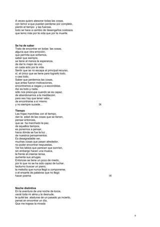 A veces quiero atesorar todas las cosas,
con temor a que puedan perderse por completo,
pierdo el tiempo y las fuerzas,
todo se hace a cambio de desengaños costosos
que temo más por la vida que por la muerte.
Se ha de saber
Trato de encontrar en todas las cosas,
alguna que otra emoción,
que permita que soñemos,
saber que siempre,
se tiene al menos la esperanza,
de dar lo mejor de uno
en cada acto por la vida.
Sentir que se no escapa el principal recurso,
sí, el único que se tiene para lograrlo todo,
o casi todo,
Saber que perdemos las cosas,
que antes fueron motivaciones,
encontramos a ciegas y a escondidas.
Así es todo y nada,
sólo nos preocupa cuando se es capaz,
de abandonarnos a la meditación,
para eso hay que tener valor,
de encontrarse a sí mismo
y no siempre sucede... IX
Tiempo
Las hojas marchitas con el tiempo,
dan la edad de las cosas que se tienen,
pensar entonces,
que se ha marchado la paz,
de aquellos tiempos,
es ponernos a pensar,
hacia dónde se fue la luz ,
de nuestros pensamientos.
Es desagradable ver,
muchas cosas que pasan alrededor,
no poder encontrar respuestas,
Ver los labios que parecen que sonríen,
sin embargo hacen una mueca,
la frente al creerse tensa,
aumenta sus arrugas.
Entonces se tiene un poco de miedo,
por lo que no se ha sido capaz de luchar,
taciturno buscar un piano,
la melodía que nunca llegó a componerse,
o el ensarte de palabras que no llegó
hacer poema IX
Noche distintiva
En la aventura de una noche de locos,
vacié toda mi alma y la desnude,
le quité las ataduras de un pasado ya incierto,
pensé en encontrar un día,
Que me trajese la mirada
9
 
