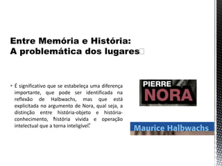  É significativo que se estabeleça uma diferença
importante, que pode ser identificada na
reflexão de Halbwachs, mas que está
explicitada no argumento de Nora, qual seja, a
distinção entre história-objeto e história-
conhecimento, “história vivida e operação
intelectual que a torna inteligível”.
 