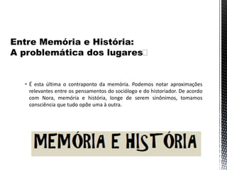  É esta última o contraponto da memória. Podemos notar aproximações
relevantes entre os pensamentos do sociólogo e do historiador. De acordo
com Nora, memória e história, longe de serem sinônimos, tomamos
consciência que tudo opõe uma à outra.
 