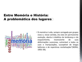  “A memória é vida, sempre carregada por grupos
vivos e, nesse sentido, ela está em permanente
evolução, aberta à dialética da lembrança e do
esquecimento, inconsciente de suas
deformações sucessivas, vulnerável a todos os
usos e manipulações, susceptível de longas
latências e de repentinas revitalizações”(NORA,
1993: 09).
 