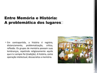  Em contrapartida, a história é registro,
distanciamento, problematização, crítica,
reflexão. Os grupos de memória povoam suas
lembranças, repetindo religiosamente aquilo
que é e sempre foi (tradição). A história, como
operação intelectual, dessacraliza a memória.
 