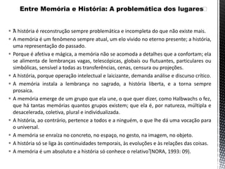  “A história é reconstrução sempre problemática e incompleta do que não existe mais.
 A memória é um fenômeno sempre atual, um elo vivido no eterno presente; a história,
uma representação do passado.
 Porque é afetiva e mágica, a memória não se acomoda a detalhes que a confortam; ela
se alimenta de lembranças vagas, telescópicas, globais ou flutuantes, particulares ou
simbólicas, sensível a todas as transferências, cenas, censura ou projeções.
 A história, porque operação intelectual e laicizante, demanda análise e discurso crítico.
 A memória instala a lembrança no sagrado, a história liberta, e a torna sempre
prosaica.
 A memória emerge de um grupo que ela une, o que quer dizer, como Halbwachs o fez,
que há tantas memórias quantos grupos existem; que ela é, por natureza, múltipla e
desacelerada, coletiva, plural e individualizada.
 A história, ao contrário, pertence a todos e a ninguém, o que lhe dá uma vocação para
o universal.
 A memória se enraíza no concreto, no espaço, no gesto, na imagem, no objeto.
 A história só se liga às continuidades temporais, às evoluções e às relações das coisas.
 A memória é um absoluto e a história só conhece o relativo”(NORA, 1993: 09).
 