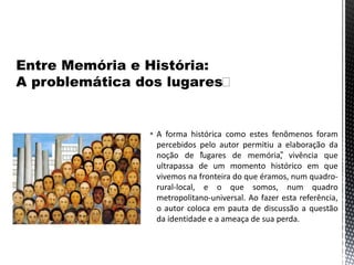  A forma histórica como estes fenômenos foram
percebidos pelo autor permitiu a elaboração da
noção de “lugares de memória”, vivência que
ultrapassa de um momento histórico em que
vivemos na fronteira do que éramos, num quadro-
rural-local, e o que somos, num quadro
metropolitano-universal. Ao fazer esta referência,
o autor coloca em pauta de discussão a questão
da identidade e a ameaça de sua perda.
 