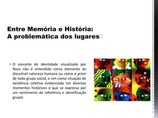  O conceito de identidade visualizada por
Nora não é entendido como elemento de
discutível natureza humana ou como a priori
de todo grupo social, e sim como situação de
existência coletiva evidenciada em diversos
momentos históricos e que se expressa por
um sentimento de referência e identificação
grupal.
 