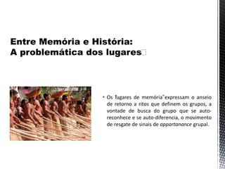  Os “lugares de memória”expressam o anseio
de retorno a ritos que definem os grupos, a
vontade de busca do grupo que se auto-
reconhece e se auto-diferencia, o movimento
de resgate de sinais de appartanance grupal.
 