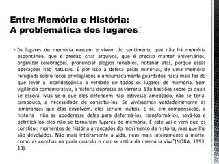  “os lugares de memória nascem e vivem do sentimento que não há memória
espontânea, que é preciso criar arquivos, que é preciso manter aniversários,
organizar celebrações, pronunciar elogios fúnebres, notariar atas, porque essas
operações não naturais. É por isso a defesa pelas minorias, de uma memória
refugiada sobre focos privilegiados e enciumadamente guardados nada mais faz do
que levar à incandescência a verdade de todos os lugares de memória. Sem
vigilância comemorativa, a história depressa as varreria. São bastiões sobre os quais
se escora. Mas se o que eles defendem não estivesse ameaçado, não se teria,
tampouco, a necessidade de constituí-los. Se vivêssemos verdadeiramente as
lembranças que elas envolvem, eles seriam inúteis. E se, em compensação, a
história não se apoderasse deles para deformá-los, transformá-los, sová-los e
petrificá-los eles não se tornariam lugares de memória. É este vai-e-vem que os
constitui: momentos de história arrancados do movimento da história, mas que lhe
são devolvidos. Não mais inteiramente a vida, nem mais inteiramente a morte,
como as conchas na praia quando o mar se retira da memória viva”(NORA, 1993:
13).
 