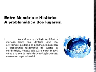  Ao analisar esse contexto de defesa da
memória, Pierre Nora identifica como fator
determinante no desejo de memória de nossa época
a problemática fundamental da questão da
mundialização, processo pelo qual o mundo se torna
um só e no qual os meios de comunicação de massa
exercem um papel primordial.
 