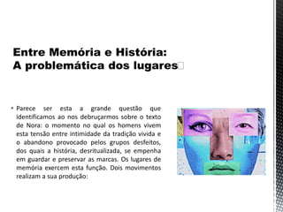  Parece ser esta a grande questão que
identificamos ao nos debruçarmos sobre o texto
de Nora: o momento no qual os homens vivem
esta tensão entre intimidade da tradição vivida e
o abandono provocado pelos grupos desfeitos,
dos quais a história, desritualizada, se empenha
em guardar e preservar as marcas. Os lugares de
memória exercem esta função. Dois movimentos
realizam a sua produção:
 