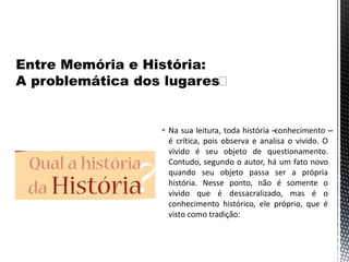 Na sua leitura, toda história –conhecimento –
é crítica, pois observa e analisa o vivido. O
vivido é seu objeto de questionamento.
Contudo, segundo o autor, há um fato novo
quando seu objeto passa ser a própria
história. Nesse ponto, não é somente o
vivido que é dessacralizado, mas é o
conhecimento histórico, ele próprio, que é
visto como tradição:
 