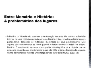  “A história da história não pode ser uma operação inocente. Ela traduz a subversão
interior de uma história-memória por uma história-crítica, e todos os historiadores
pretenderam denunciar as mitologias mentirosas de seus predecessores. Mas
alguma coisa fundamental se inicia quando a história começa a fazer sua própria
história. O nascimento de uma preocupação historiográfica, é a história que se
empenha em emboscar em si mesmo o que não é Ela própria, descobrindo-se como
vítima da memória e fazendo um esforço para se livrar dela”(NORA, 1993: 10).
 
